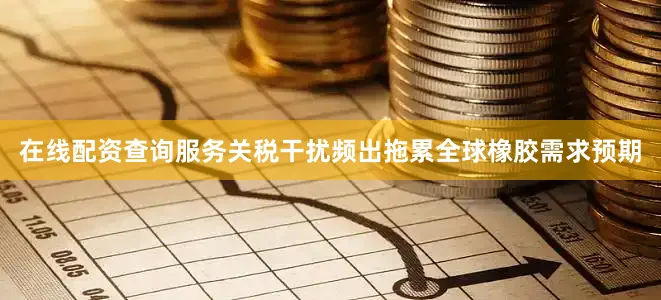 在线配资查询服务关税干扰频出拖累全球橡胶需求预期