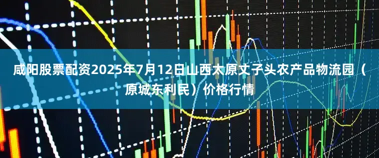 咸阳股票配资2025年7月12日山西太原丈子头农产品物流园（原城东利民）价格行情