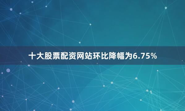 十大股票配资网站环比降幅为6.75%