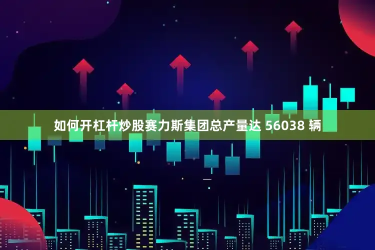 如何开杠杆炒股赛力斯集团总产量达 56038 辆