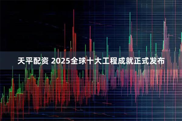 天平配资 2025全球十大工程成就正式发布