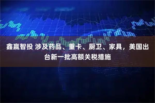 鑫赢智投 涉及药品、重卡、厨卫、家具，美国出台新一批高额关税措施
