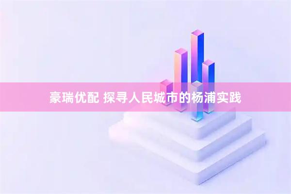 豪瑞优配 探寻人民城市的杨浦实践
