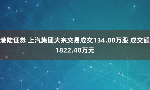 港陆证券 上汽集团大宗交易成交134.00万股 成交额1822.40万元