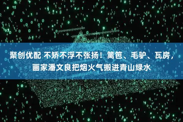 聚创优配 不矫不浮不张扬！篱笆、毛驴、瓦房，画家潘文良把烟火气搬进青山绿水