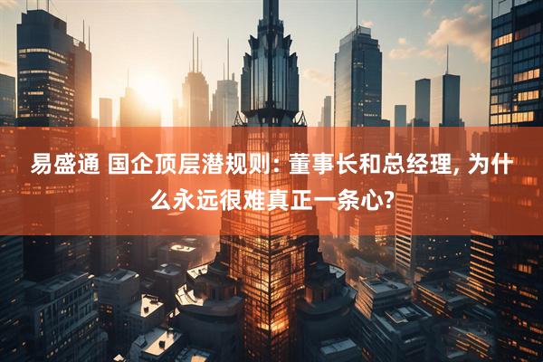 易盛通 国企顶层潜规则: 董事长和总经理, 为什么永远很难真正一条心?