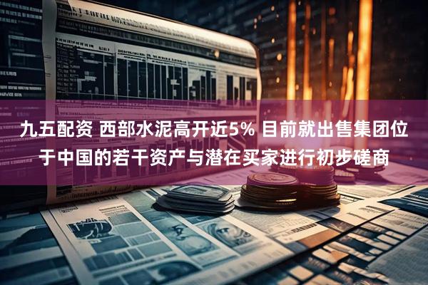 九五配资 西部水泥高开近5% 目前就出售集团位于中国的若干资产与潜在买家进行初步磋商