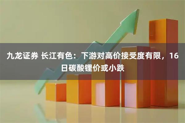 九龙证券 长江有色：下游对高价接受度有限，16日碳酸锂价或小跌