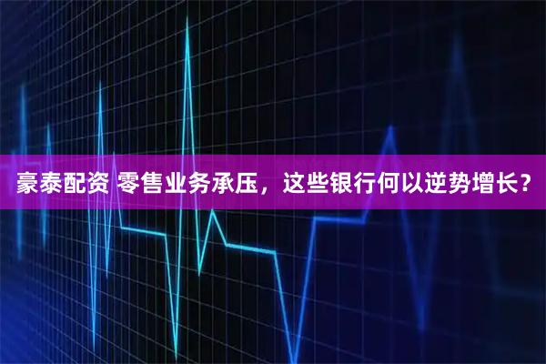 豪泰配资 零售业务承压，这些银行何以逆势增长？