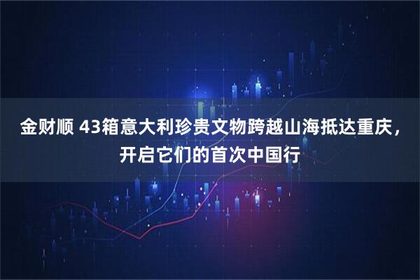 金财顺 43箱意大利珍贵文物跨越山海抵达重庆，开启它们的首次中国行