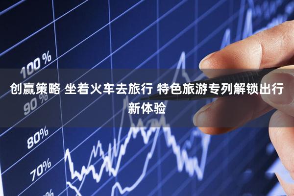 创赢策略 坐着火车去旅行 特色旅游专列解锁出行新体验