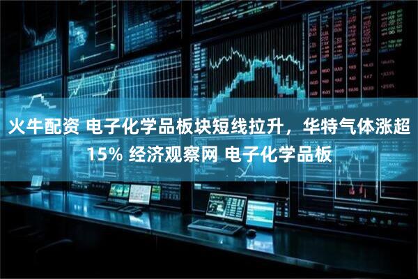 火牛配资 电子化学品板块短线拉升，华特气体涨超15% 经济观察网 电子化学品板