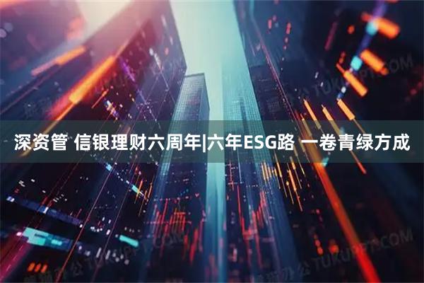 深资管 信银理财六周年|六年ESG路 一卷青绿方成