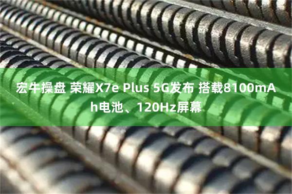 宏牛操盘 荣耀X7e Plus 5G发布 搭载8100mAh电池、120Hz屏幕