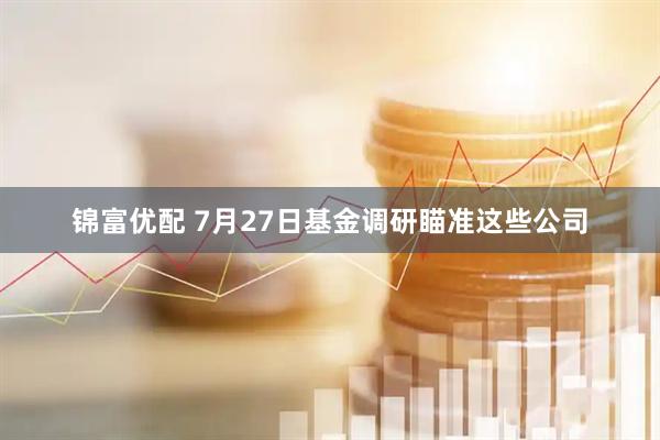 锦富优配 7月27日基金调研瞄准这些公司