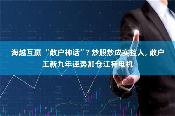 海越互赢 “散户神话”? 炒股炒成实控人, 散户王新九年逆势加仓江特电机