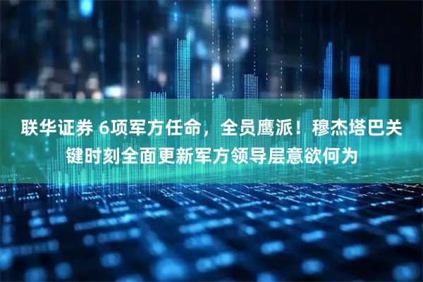 联华证券 6项军方任命，全员鹰派！穆杰塔巴关键时刻全面更新军方领导层意欲何为
