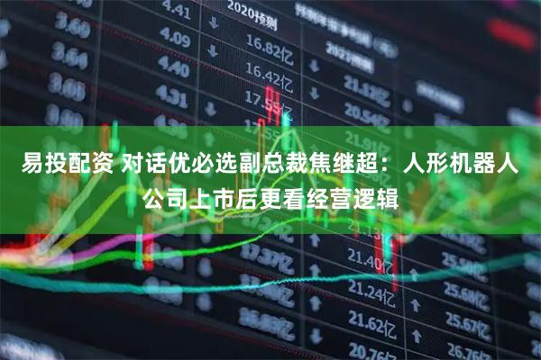 易投配资 对话优必选副总裁焦继超：人形机器人公司上市后更看经营逻辑