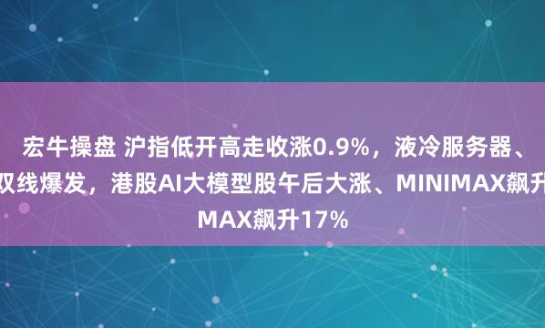 宏牛操盘 沪指低开高走收涨0.9%，液冷服务器、传媒双线爆发，港股AI大模型股午后大涨、MINIMAX飙升17%