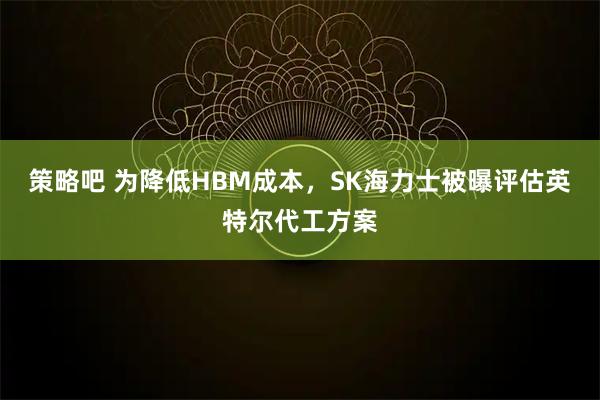 策略吧 为降低HBM成本，SK海力士被曝评估英特尔代工方案