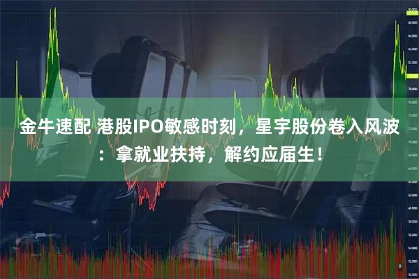 金牛速配 港股IPO敏感时刻，星宇股份卷入风波：拿就业扶持，解约应届生！
