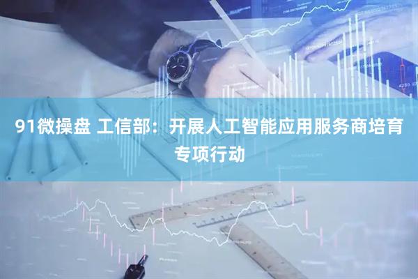 91微操盘 工信部：开展人工智能应用服务商培育专项行动